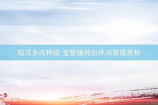 糙汉多肉种田 金智媛纯白休闲穿搭赏析