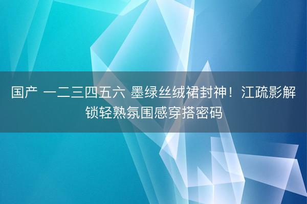 国产 一二三四五六 墨绿丝绒裙封神！江疏影解锁轻熟氛围感穿搭密码