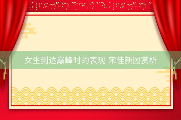 女生到达巅峰时的表现 宋佳新图赏析