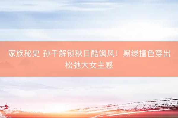 家族秘史 孙千解锁秋日酷飒风！黑绿撞色穿出松弛大女主感