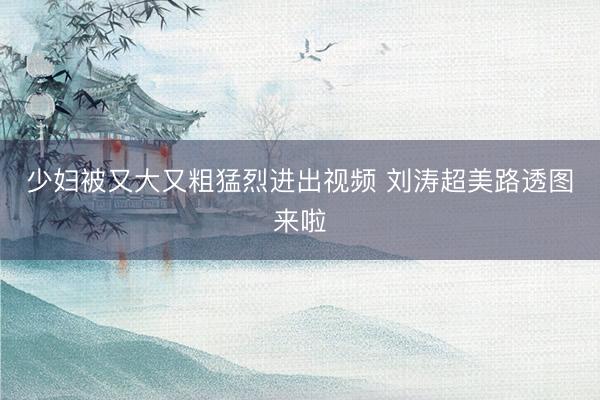少妇被又大又粗猛烈进出视频 刘涛超美路透图来啦