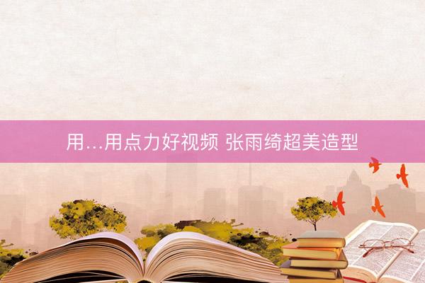 用…用点力好视频 张雨绮超美造型
