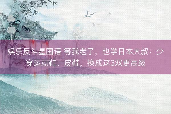 娱乐反斗星国语 等我老了，也学日本大叔：少穿运动鞋、皮鞋，换成这3双更高级