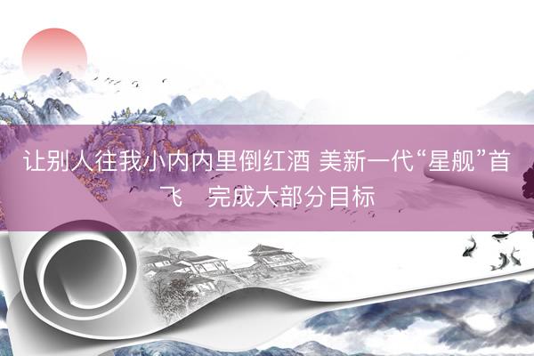 让别人往我小内内里倒红酒 美新一代“星舰”首飞　完成大部分目标