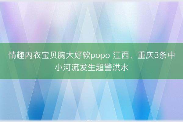 情趣内衣宝贝胸大好软popo 江西、重庆3条中小河流发生超警洪水