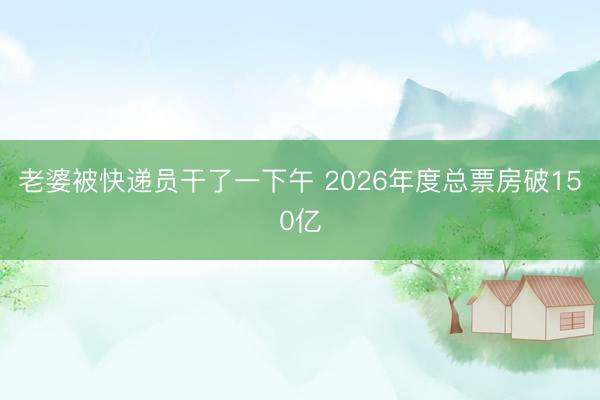 老婆被快递员干了一下午 2026年度总票房破150亿