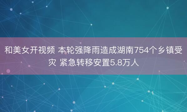 和美女开视频 本轮强降雨造成湖南754个乡镇受灾 紧急转移安置5.8万人