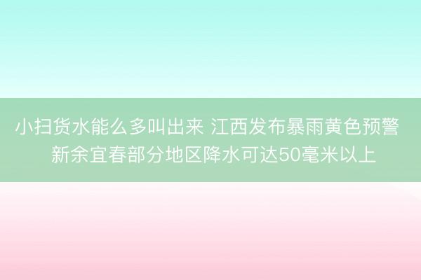 小扫货水能么多叫出来 江西发布暴雨黄色预警  新余宜春部分地区降水可达50毫米以上