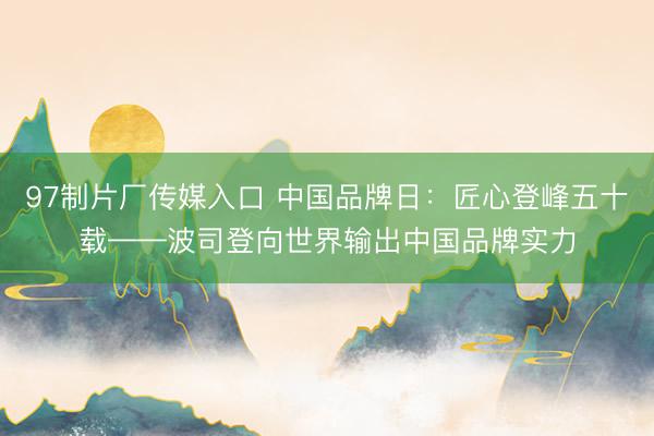 97制片厂传媒入口 中国品牌日：匠心登峰五十载——波司登向世界输出中国品牌实力