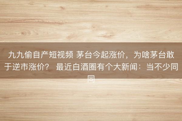九九偷自产短视频 茅台今起涨价，为啥茅台敢于逆市涨价？ 最近白酒圈有个大新闻：当不少同