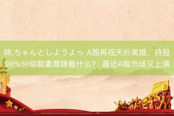 姉，ちゃんとしようよっ A股再现天价离婚，持股98%分给前妻意味着什么？ 最近A股市场又上演