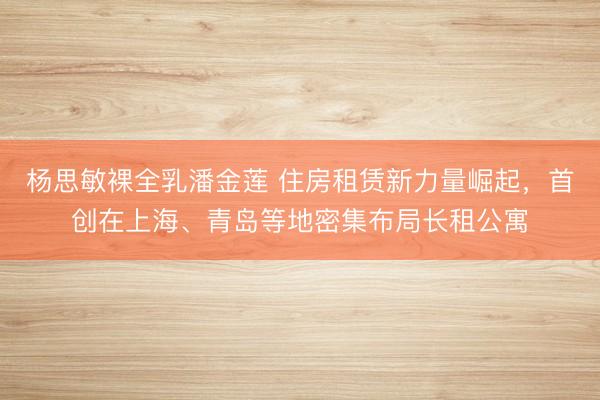 杨思敏裸全乳潘金莲 住房租赁新力量崛起，首创在上海、青岛等地密集布局长租公寓