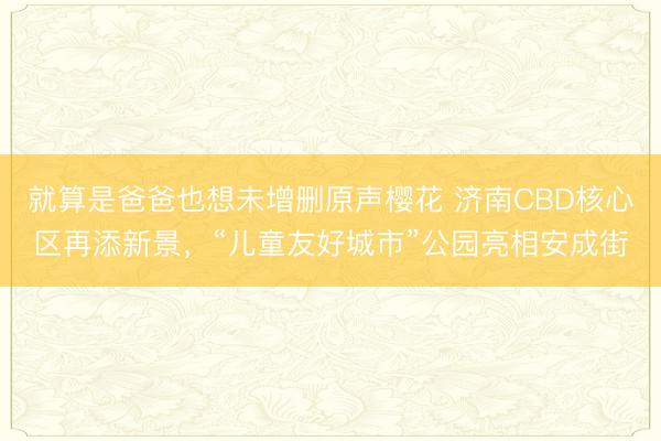 就算是爸爸也想未增删原声樱花 济南CBD核心区再添新景，“儿童友好城市”公园亮相安成街