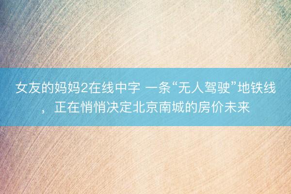 女友的妈妈2在线中字 一条“无人驾驶”地铁线，正在悄悄决定北京南城的房价未来