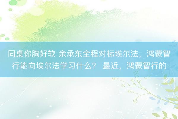 同桌你胸好软 余承东全程对标埃尔法，鸿蒙智行能向埃尔法学习什么？ 最近，鸿蒙智行的