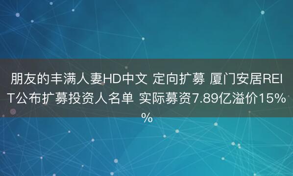 朋友的丰满人妻HD中文 定向扩募 厦门安居REIT公布扩募投资人名单 实际募资7.89亿溢价15%
