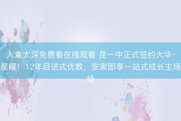 入禽太深免费看在线观看 昆一中正式签约大华·星曜！12年目送式优教，安家即享一站式成长主场