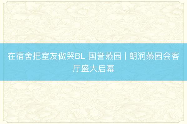 在宿舍把室友做哭BL 国誉燕园 | 朗润燕园会客厅盛大启幕