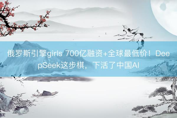 俄罗斯引擎girls 700亿融资+全球最低价！DeepSeek这步棋，下活了中国AI