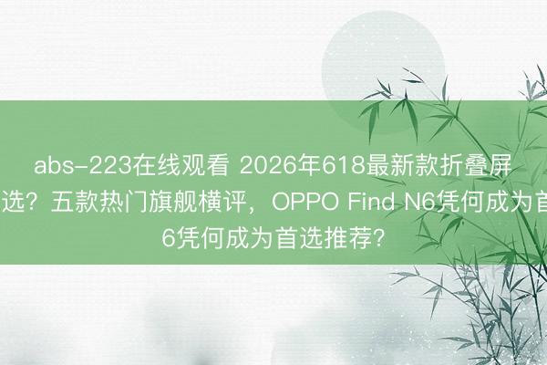 abs-223在线观看 2026年618最新款折叠屏手机怎么选？五款热门旗舰横评，OPPO Find N6凭何成为首选推荐？