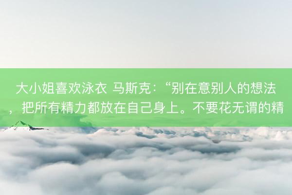 大小姐喜欢泳衣 马斯克：“别在意别人的想法，把所有精力都放在自己身上。不要花无谓的精