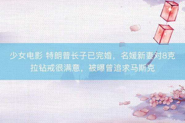 少女电影 特朗普长子已完婚，名媛新妻对8克拉钻戒很满意，被曝曾追求马斯克