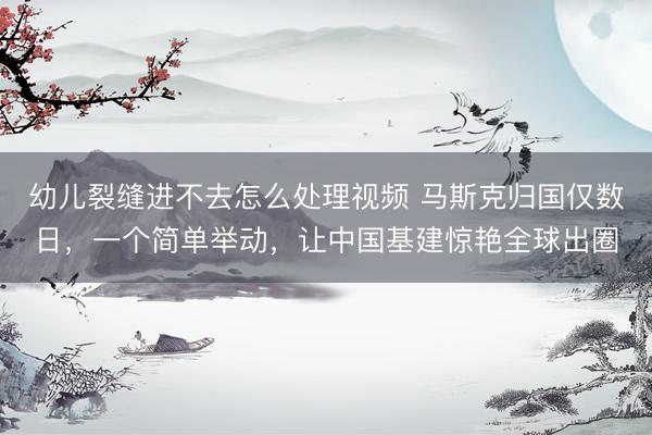 幼儿裂缝进不去怎么处理视频 马斯克归国仅数日，一个简单举动，让中国基建惊艳全球出圈