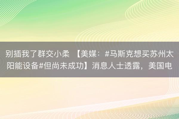别插我了群交小柔 【美媒：#马斯克想买苏州太阳能设备#但尚未成功】消息人士透露，美国电