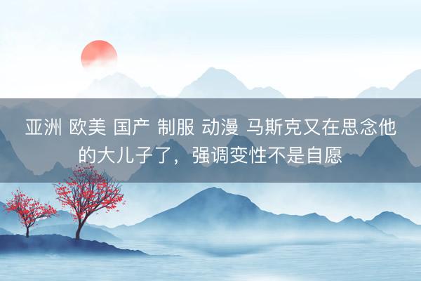 亚洲 欧美 国产 制服 动漫 马斯克又在思念他的大儿子了，强调变性不是自愿