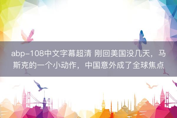 abp-108中文字幕超清 刚回美国没几天，马斯克的一个小动作，中国意外成了全球焦点