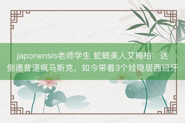japonensis老师学生 蛇蝎美人艾梅柏：迷倒德普逼疯马斯克，如今带着3个娃隐居西班牙