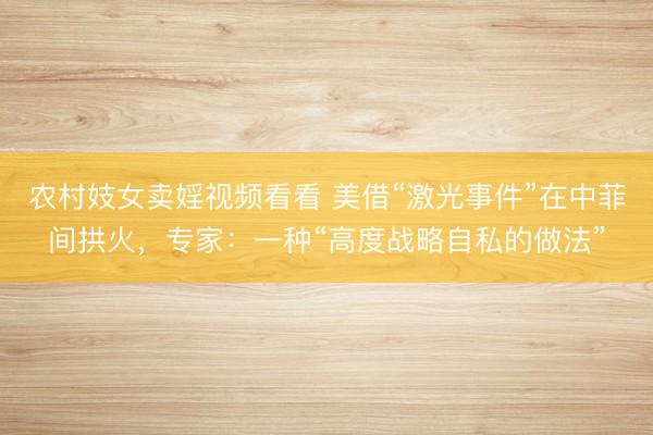 农村妓女卖婬视频看看 美借“激光事件”在中菲间拱火，专家：一种“高度战略自私的做法”