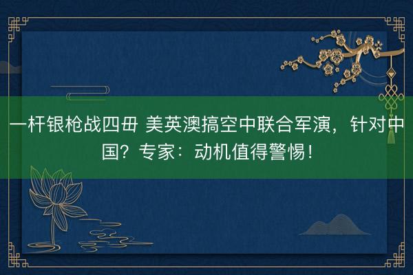 一杆银枪战四毌 美英澳搞空中联合军演，针对中国？专家：动机值得警惕！