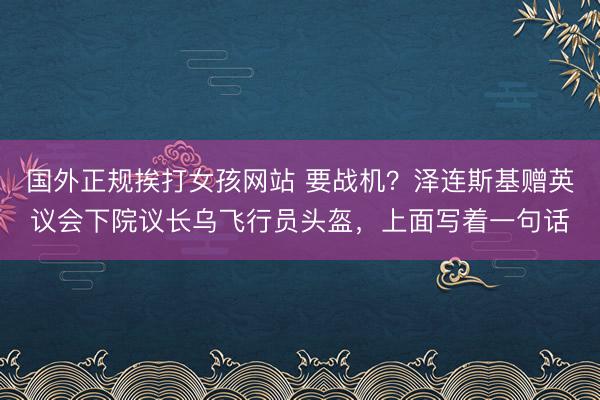国外正规挨打女孩网站 要战机？泽连斯基赠英议会下院议长乌飞行员头盔，上面写着一句话