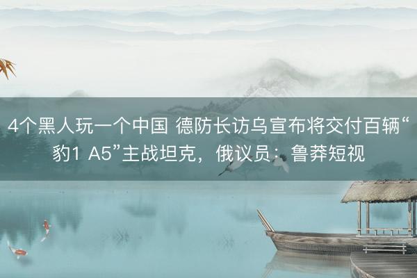 4个黑人玩一个中国 德防长访乌宣布将交付百辆“豹1 A5”主战坦克，俄议员：鲁莽短视