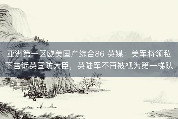 亚洲第一区欧美国产综合86 英媒：美军将领私下告诉英国防大臣，英陆军不再被视为第一梯队