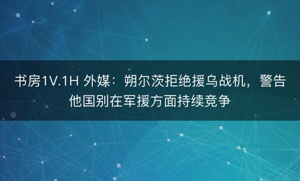 书房1V.1H 外媒：朔尔茨拒绝援乌战机，警告他国别在军援方面持续竞争