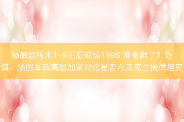 杨敏思版本1-5正版成绩1996 准备跟了？外媒：法国军政高层加紧讨论是否向乌克兰提供坦克