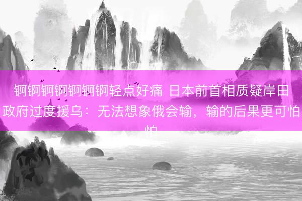 锕锕锕锕锕锕锕轻点好痛 日本前首相质疑岸田政府过度援乌：无法想象俄会输，输的后果更可怕