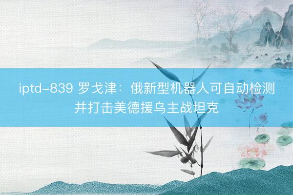 iptd-839 罗戈津：俄新型机器人可自动检测并打击美德援乌主战坦克