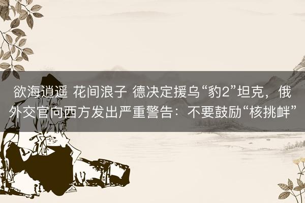 欲海逍遥 花间浪子 德决定援乌“豹2”坦克，俄外交官向西方发出严重警告：不要鼓励“核挑衅”