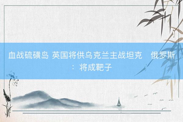 血战硫磺岛 英国将供乌克兰主战坦克　俄罗斯：将成靶子