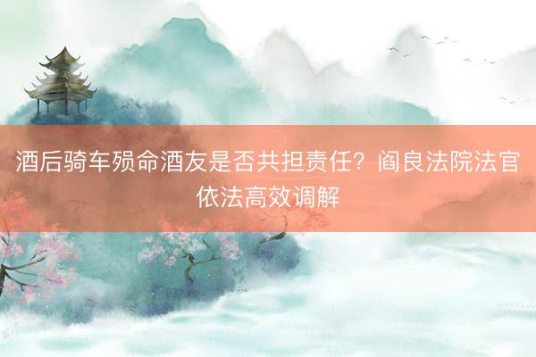 酒后骑车殒命酒友是否共担责任？阎良法院法官依法高效调解