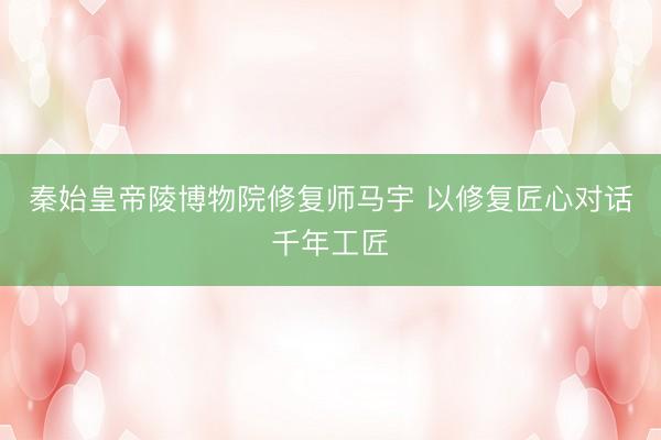 秦始皇帝陵博物院修复师马宇 以修复匠心对话千年工匠