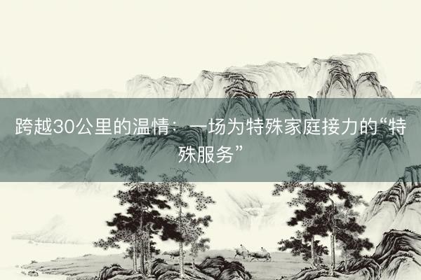 跨越30公里的温情：一场为特殊家庭接力的“特殊服务”