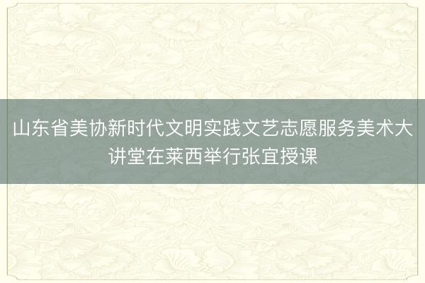 山东省美协新时代文明实践文艺志愿服务美术大讲堂在莱西举行张宜授课