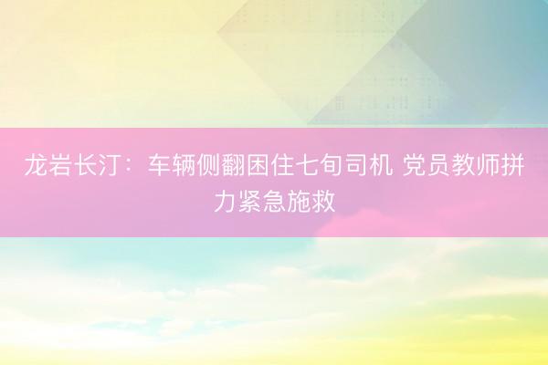 龙岩长汀：车辆侧翻困住七旬司机 党员教师拼力紧急施救