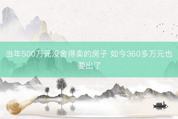 当年500万元没舍得卖的房子 如今360多万元也要出了