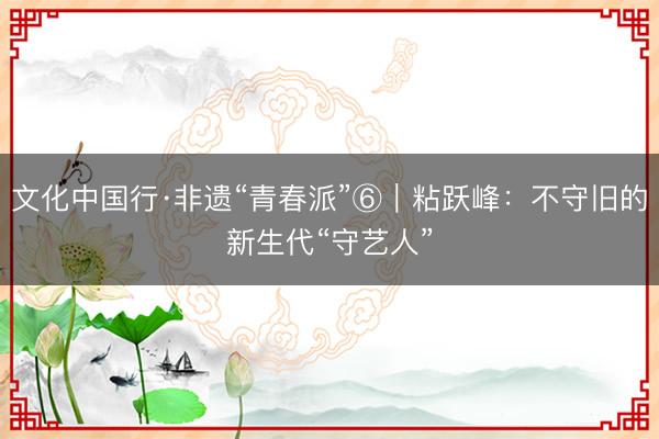 文化中国行·非遗“青春派”⑥｜粘跃峰：不守旧的新生代“守艺人”