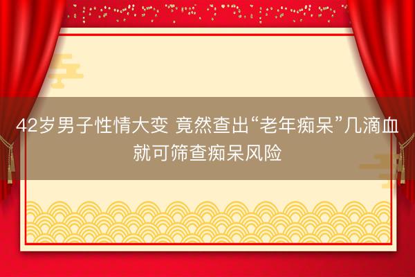 42岁男子性情大变 竟然查出“老年痴呆”几滴血就可筛查痴呆风险